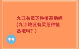 九江有灵芝种植基地吗(九江地区有灵芝种植基地吗？)