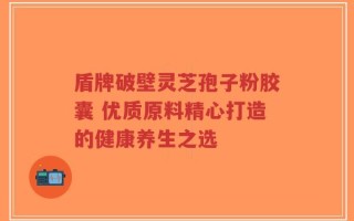 盾牌破壁灵芝孢子粉胶囊 优质原料精心打造的健康养生之选