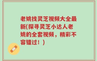 老姚找灵芝视频大全最新(探寻灵芝小达人老姚的全套视频，精彩不容错过！)