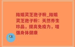 陆姐灵芝孢子粉_陆姐灵芝孢子粉：天然养生珍品，提高免疫力，增强身体健康