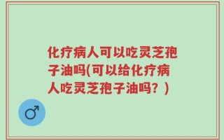 化疗病人可以吃灵芝孢子油吗(可以给化疗病人吃灵芝孢子油吗？)