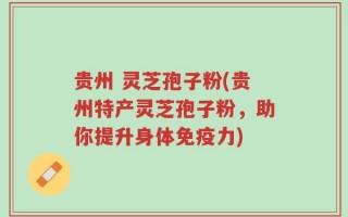 贵州 灵芝孢子粉(贵州特产灵芝孢子粉，助你提升身体免疫力)