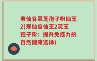 寿仙谷灵芝孢子粉仙芝2(寿仙谷仙芝2灵芝孢子粉：提升免疫力的自然健康选择)
