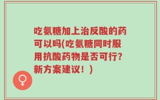 吃氨糖加上治反酸的药可以吗(吃氨糖同时服用抗酸药物是否可行？新方案建议！)
