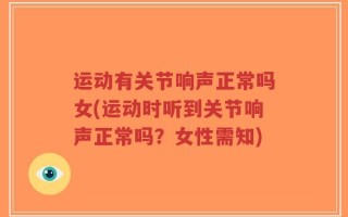 运动有关节响声正常吗女(运动时听到关节响声正常吗？女性需知)