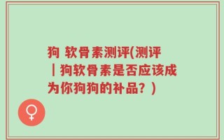 狗 软骨素测评(测评｜狗软骨素是否应该成为你狗狗的补品？)
