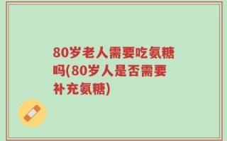 80岁老人需要吃氨糖吗(80岁人是否需要补充氨糖)