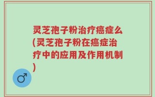 灵芝孢子粉治疗癌症么(灵芝孢子粉在癌症治疗中的应用及作用机制)