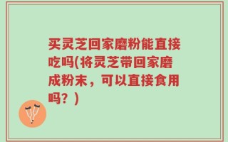 买灵芝回家磨粉能直接吃吗(将灵芝带回家磨成粉末，可以直接食用吗？)