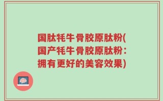 国肽牦牛骨胶原肽粉(国产牦牛骨胶原肽粉：拥有更好的美容效果)