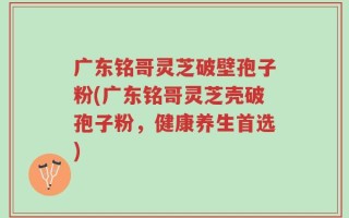 广东铭哥灵芝破壁孢子粉(广东铭哥灵芝壳破孢子粉，健康养生首选)