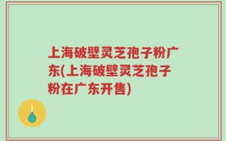 上海破壁灵芝孢子粉广东(上海破壁灵芝孢子粉在广东开售)