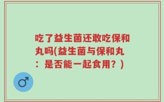 吃了益生菌还敢吃保和丸吗(益生菌与保和丸：是否能一起食用？)