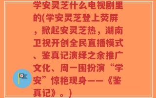 学安灵芝什么电视剧里的(学安灵芝登上荧屏，掀起安灵芝热，湖南卫视开创全民直播模式、鉴真记演绎之余推广文化、周一围扮演“学安”惊艳现身——《鉴真记》。)