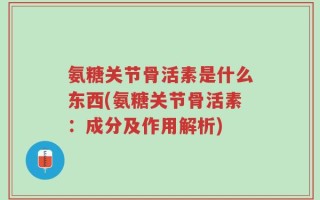 氨糖关节骨活素是什么东西(氨糖关节骨活素：成分及作用解析)
