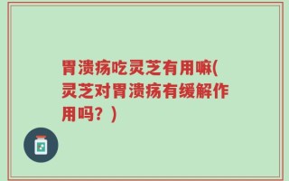 胃溃疡吃灵芝有用嘛(灵芝对胃溃疡有缓解作用吗？)