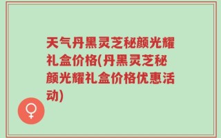 天气丹黑灵芝秘颜光耀礼盒价格(丹黑灵芝秘颜光耀礼盒价格优惠活动)