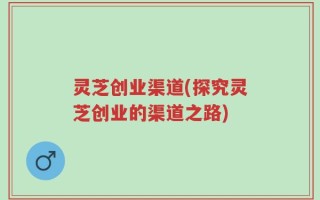灵芝创业渠道(探究灵芝创业的渠道之路)
