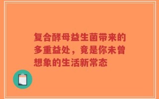 复合酵母益生菌带来的多重益处，竟是你未曾想象的生活新常态