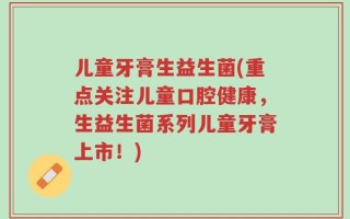儿童牙膏生益生菌(重点关注儿童口腔健康，生益生菌系列儿童牙膏上市！)