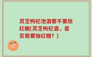 灵芝枸杞泡酒要不要放红糖(灵芝枸杞酒，是否需要加红糖？)