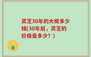 灵芝30年的大概多少钱(30年后，灵芝的价格是多少？)