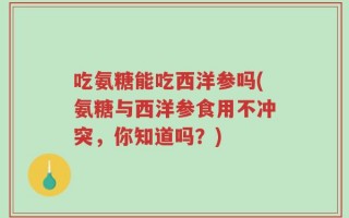 吃氨糖能吃西洋参吗(氨糖与西洋参食用不冲突，你知道吗？)