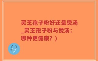 灵芝孢子粉好还是煲汤_灵芝孢子粉与煲汤：哪种更健康？)