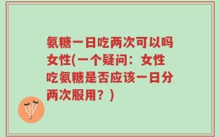 氨糖一日吃两次可以吗女性(一个疑问：女性吃氨糖是否应该一日分两次服用？)