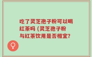 吃了灵芝孢子粉可以喝红茶吗 (灵芝孢子粉与红茶饮用是否相宜？