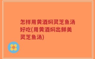 怎样用黄酒焖灵芝鱼汤好吃(用黄酒焖出鲜美灵芝鱼汤)