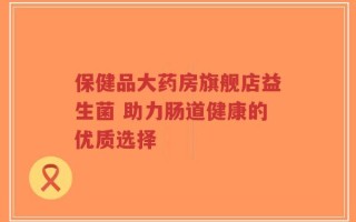 保健品大药房旗舰店益生菌 助力肠道健康的优质选择