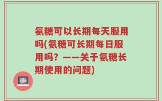 氨糖可以长期每天服用吗(氨糖可长期每日服用吗？——关于氨糖长期使用的问题)