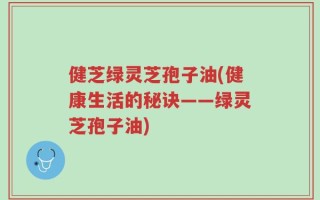 健芝绿灵芝孢子油(健康生活的秘诀——绿灵芝孢子油)