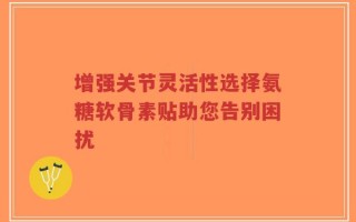 增强关节灵活性选择氨糖软骨素贴助您告别困扰