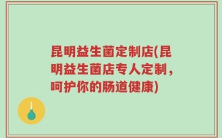 昆明益生菌定制店(昆明益生菌店专人定制，呵护你的肠道健康)