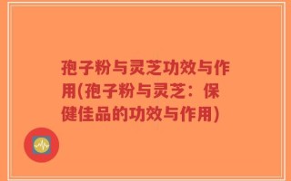孢子粉与灵芝功效与作用(孢子粉与灵芝：保健佳品的功效与作用)