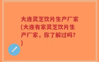 大连灵芝饮片生产厂家(大连有家灵芝饮片生产厂家，你了解过吗？)