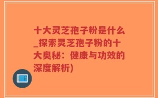 十大灵芝孢子粉是什么_探索灵芝孢子粉的十大奥秘：健康与功效的深度解析)