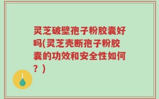 灵芝破壁孢子粉胶囊好吗(灵芝壳断孢子粉胶囊的功效和安全性如何？)