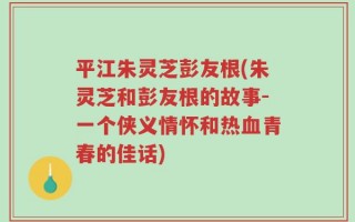 平江朱灵芝彭友根(朱灵芝和彭友根的故事-一个侠义情怀和热血青春的佳话)