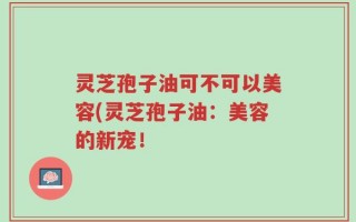 灵芝孢子油可不可以美容(灵芝孢子油：美容的新宠！