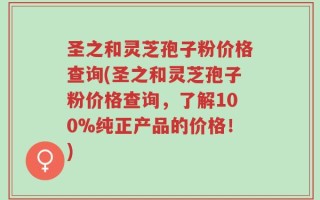 圣之和灵芝孢子粉价格查询(圣之和灵芝孢子粉价格查询，了解100%纯正产品的价格！)