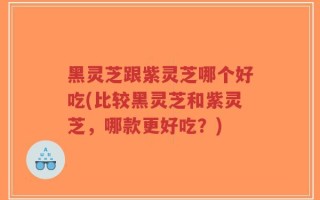 黑灵芝跟紫灵芝哪个好吃(比较黑灵芝和紫灵芝，哪款更好吃？)