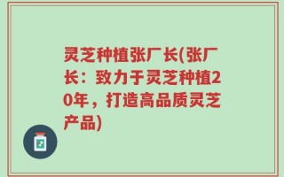 灵芝种植张厂长(张厂长：致力于灵芝种植20年，打造高品质灵芝产品)