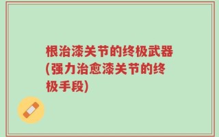 根治漆关节的终极武器(强力治愈漆关节的终极手段)