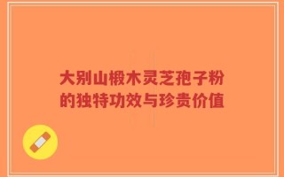 大别山椴木灵芝孢子粉的独特功效与珍贵价值