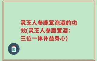灵芝人参鹿茸泡酒的功效(灵芝人参鹿茸酒：三位一体补益身心)