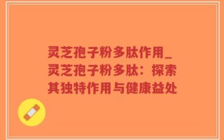 灵芝孢子粉多肽作用_灵芝孢子粉多肽：探索其独特作用与健康益处