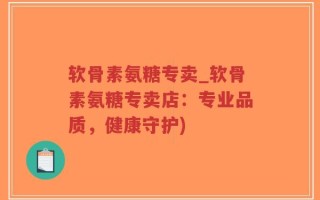 软骨素氨糖专卖_软骨素氨糖专卖店：专业品质，健康守护)